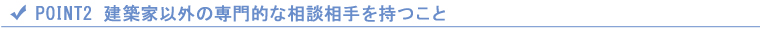 POINT2 建築家以外の専門的な相談相手を持つこと POINT2 建築家以外の専門的な相談相手を持つこと