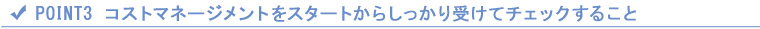 POINT3 コストマネージメントをスタートからしっかり受けてチェックすること POINT3 コストマネージメントをスタートからしっかり受けてチェックすること