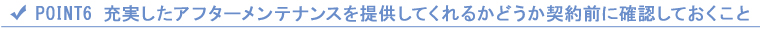 POINT6 充実したアフターメンテナンスを提供してくれるかどうか契約前に確認しておくこと POINT6 充実したアフターメンテナンスを提供してくれるかどうか契約前に確認しておくこと